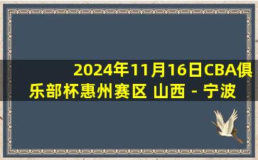 2024年11月16日CBA俱乐部杯惠州赛区 山西 - 宁波 全场精华回放